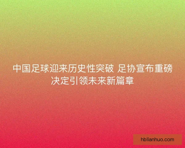 中国足球迎来历史性突破 足协宣布重磅决定引领未来新篇章