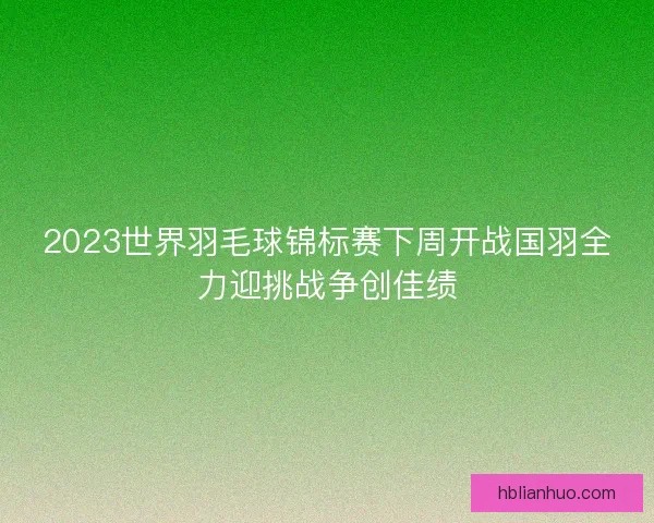 2023世界羽毛球锦标赛下周开战国羽全力迎挑战争创佳绩