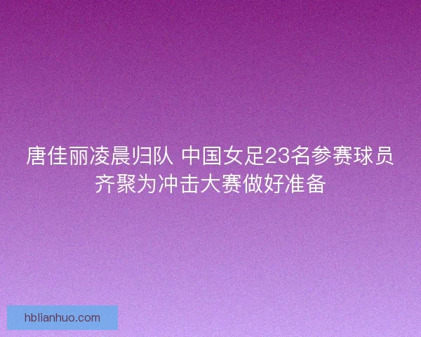 唐佳丽凌晨归队 中国女足23名参赛球员齐聚为冲击大赛做好准备
