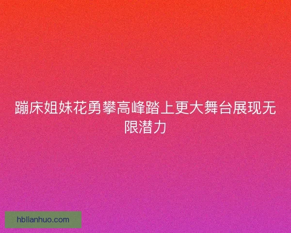 蹦床姐妹花勇攀高峰踏上更大舞台展现无限潜力