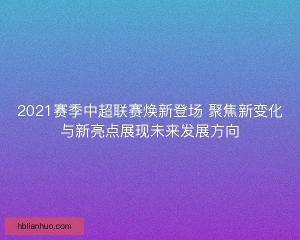 2021赛季中超联赛焕新登场 聚焦新变化与新亮点展现未来发展方向