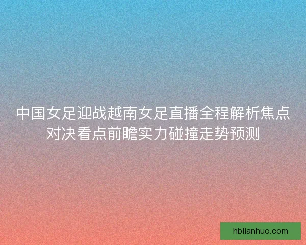 中国女足迎战越南女足直播全程解析焦点对决看点前瞻实力碰撞走势预测
