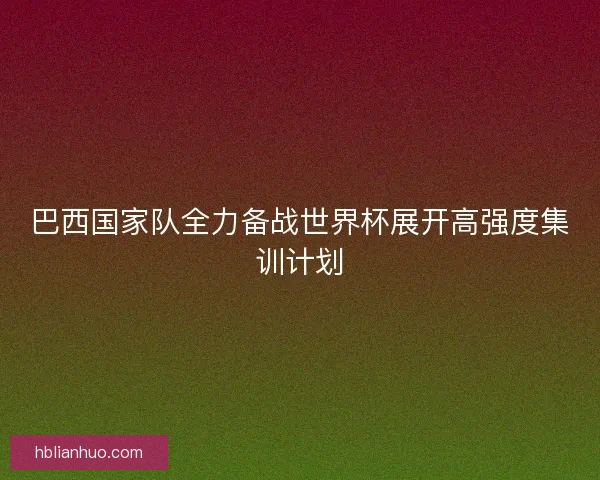 巴西国家队全力备战世界杯展开高强度集训计划