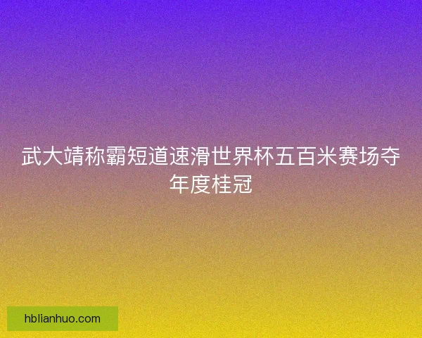 武大靖称霸短道速滑世界杯五百米赛场夺年度桂冠