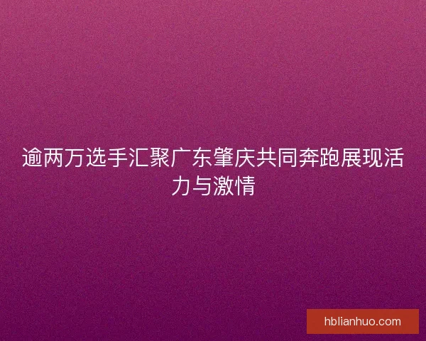 逾两万选手汇聚广东肇庆共同奔跑展现活力与激情