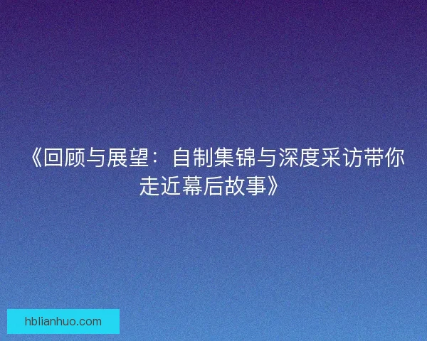 《回顾与展望：自制集锦与深度采访带你走近幕后故事》