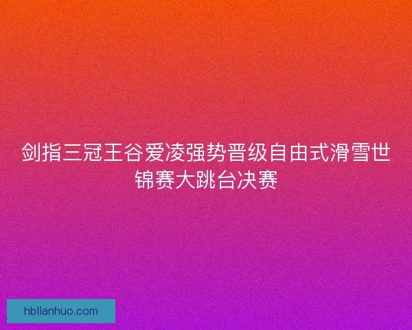剑指三冠王谷爱凌强势晋级自由式滑雪世锦赛大跳台决赛