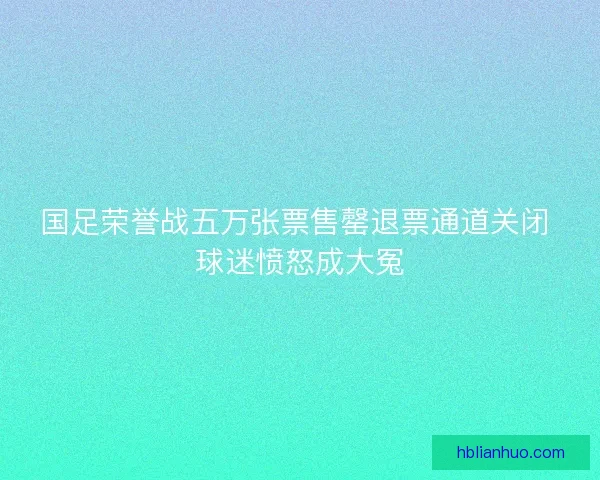 国足荣誉战五万张票售罄退票通道关闭 球迷愤怒成大冤