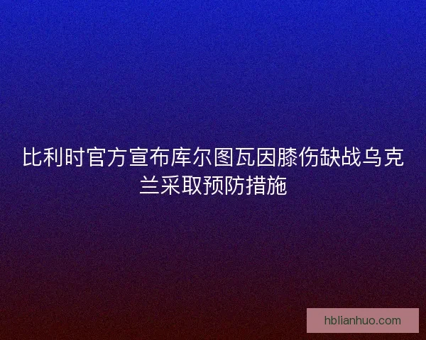 比利时官方宣布库尔图瓦因膝伤缺战乌克兰采取预防措施
