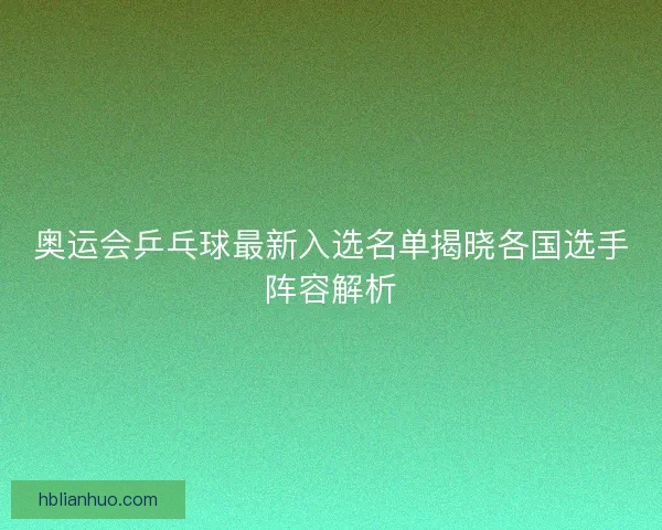 奥运会乒乓球最新入选名单揭晓各国选手阵容解析