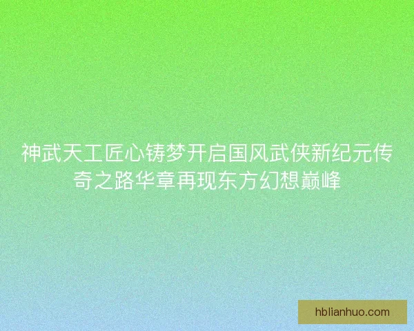 神武天工匠心铸梦开启国风武侠新纪元传奇之路华章再现东方幻想巅峰