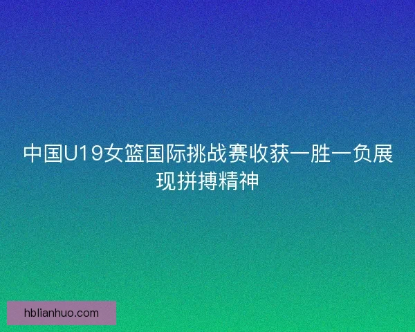 中国U19女篮国际挑战赛收获一胜一负展现拼搏精神
