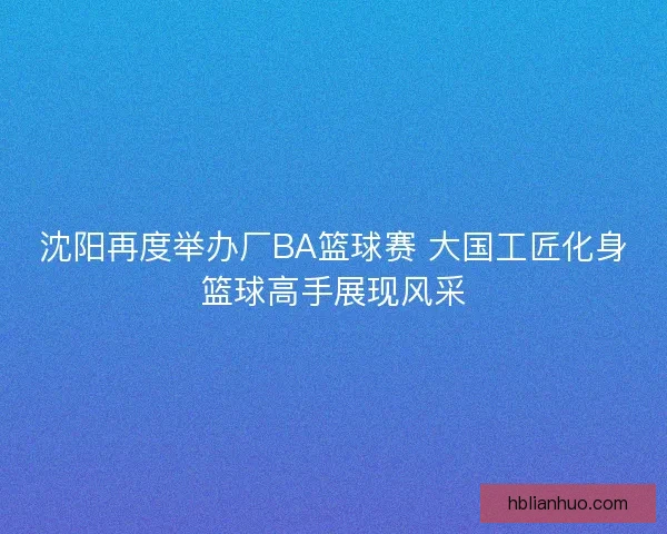 沈阳再度举办厂BA篮球赛 大国工匠化身篮球高手展现风采
