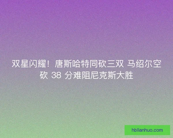 双星闪耀！唐斯哈特同砍三双 马绍尔空砍 38 分难阻尼克斯大胜