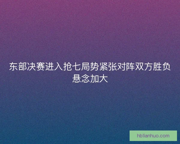 东部决赛进入抢七局势紧张对阵双方胜负悬念加大