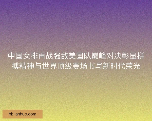 中国女排再战强敌美国队巅峰对决彰显拼搏精神与世界顶级赛场书写新时代荣光