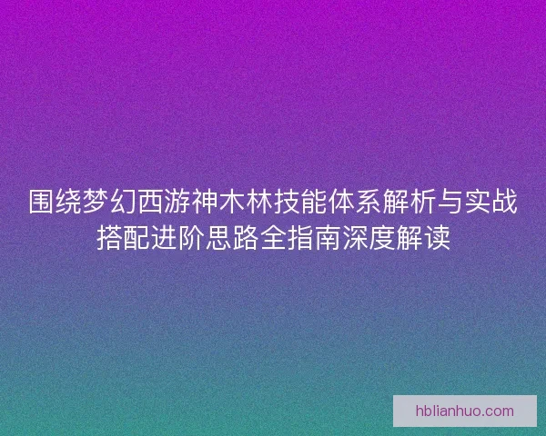 围绕梦幻西游神木林技能体系解析与实战搭配进阶思路全指南深度解读