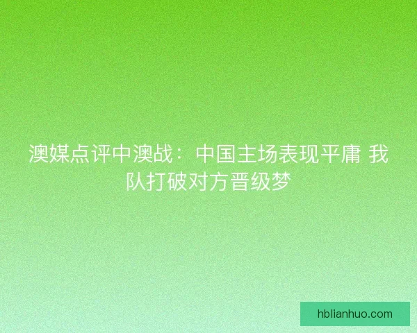 澳媒点评中澳战：中国主场表现平庸 我队打破对方晋级梦